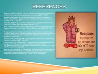REFERENCES
 National Institutes of Health. The 2012 hormone therapy position statement of
the North American Menopause Society. Menopause 2012; 19:257.
 American Association of Clinical Endocrinologists medical guidelines for
clinical practice for the diagnosis and treatment of menopause. Endocrine
Practice 2006; 12:315-30.
 Martin KA, Barbieri RL. Treatment of menopausal symptoms with hormone
therapy. UpToDate. 2014. Accessed February 2015.
 Beral V, Million Women Study Collaborators. Ovarian cancer and hormone-
replacement therapy in the Million Women Study. Lancet. 2007;369:1703-
1710.
 Menopausal hormone therapy and cancer risk. American Cancer Society.
2014.http://www.cancer.org/cancer/cancercauses/othercarcinogens/medicaltr
eatments/menopausal-hormone-replacement-therapy-and-cancer-risk.
Accessed February 2015.
 Sattar N, Forouhi NG, Wild RA. C-rective protein and hormone replacement
therapy. Circulation. 2000; 102:e96-7.
 US Food and Drug Administration. Questions and Answers for Estrogen and
Estrogen with Progestin Therapies for Postmenopausal Women.
http://www.fda.gov/Drugs/DrugSafety/InformationbyDrugClass/ucm135339.ht
m5. (Accessed February 2015).
 Anderson GL, Clebowski RT, Aragaki AK, et al. Conjugated equine oestrogen
and breast cancer incidence and mortality in postmenopausal women with
hysterectomy: extended follow-up of the Women’s Health Initiative
randomised placebo-controlled trial. Lancet Oncol. 2012 Mar 6
 