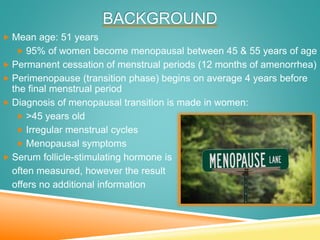 BACKGROUND
 Mean age: 51 years
 95% of women become menopausal between 45 & 55 years of age
 Permanent cessation of menstrual periods (12 months of amenorrhea)
 Perimenopause (transition phase) begins on average 4 years before
the final menstrual period
 Diagnosis of menopausal transition is made in women:
 >45 years old
 Irregular menstrual cycles
 Menopausal symptoms
 Serum follicle-stimulating hormone is
often measured, however the result
offers no additional information
 