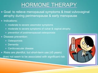 HORMONE THERAPY
 Goal: to relieve menopausal symptoms & treat vulvovaginal
atrophy during perimenopause & early menopause
 Indications:
 moderate to severe vasomotor symptoms
 moderate to severe symptoms of vulvar & vaginal atrophy
 prevention of postmenopausal osteoporosis
 Disease prevention:
 Osteoporosis
 Dementia
 Cardiovascular disease
 Risks are plentiful, but short-term use (≤5 years)
does not seem to be associated with significant risk
 