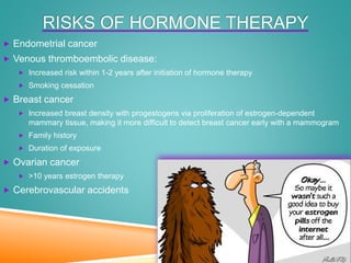 RISKS OF HORMONE THERAPY
 Endometrial cancer
 Venous thromboembolic disease:
 Increased risk within 1-2 years after initiation of hormone therapy
 Smoking cessation
 Breast cancer
 Increased breast density with progestogens via proliferation of estrogen-dependent
mammary tissue, making it more difficult to detect breast cancer early with a mammogram
 Family history
 Duration of exposure
 Ovarian cancer
 >10 years estrogen therapy
 Cerebrovascular accidents
 