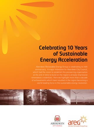 Celebrating 10 Years
of Sustainable
Energy Acceleration
Aberdeen Renewable Energy Group is celebrating its 10th
anniversary. A major milestone for Aberdeen City Council,
which had the vision to establish this pioneering organisation
at the end of 2003 to build on the region’s already impressive
renewables credentials. Here we highlight more than a decade
of achievements which have resulted in the region becoming a
world leading force in the sustainable energy revolution.
 