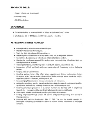 TECHNICAL SKILLS:
• Expert in basic use of computer
• Internet savvy
• MS-Office, C, Java.
EXPERIENCE:
 Currently working as an associate HR in Wipro technologies from 3 years.
 Worked as a CSE in IBM Daksh for HDFC process for 4 months.
KEY RESPONSIBILITIES HANDLED:
 Convey the Policies and rules to the employees.
 Maintain the records of employees.
 Track the daily attendance of the employees.
 Preparing Final settlements, Gratuity, leave salary and all employee benefits.
 Compilation & processing of attendance data in attendance system.
 Maintaining employees personal files and records, communicating HR policies & across
the organization at all levels.
 Tracking attendance, maintaining leave records, PF records, issue letters, etc.
 Preparation of full and final settlement generation of Experience Letters, Relieving
Letters.
 Keeping track of Confirmation.
 Handling various letters like offer letter, appointment letter, confirmation letter,
increment letter, transfer letter, Absenteeism notice, warning letter, showcase notice,
experience/service certificate, reliving letter, etc.
 Conducting right start session for new joiners and exit interviews.
 Addressing employee queries via calls and emails regarding payroll, claims and benefits,
attendance, leave details, relieving formalities, etc. throughout pan India.
 Resolving employee grievances in a prompt manner and develop faith in employees
towards the management by coordinating between the concerned heads.
 Assisting HR Head in implementation of organizations HR processes.
 Guiding employees through various HR policies and procedures during their tenure in
the organization.
 Listening with various departments like PF, ESIC, Tax, etc. to provide updates to
employees. Following up with various SMEs to provide prompt resolutions to employee
concerns.
 