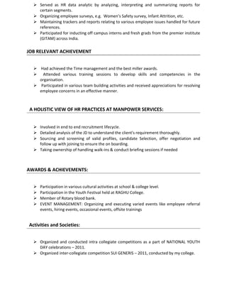  Served as HR data analytic by analyzing, interpreting and summarizing reports for
certain segments.
 Organizing employee surveys, e.g. Women’s Safety survey, Infant Attrition, etc.
 Maintaining trackers and reports relating to various employee issues handled for future
references.
 Participated for inducting off campus interns and fresh grads from the premier institute
(GITAM) across India.
JOB RELEVANT ACHIEVEMENT
 Had achieved the Time management and the best miller awards.
 Attended various training sessions to develop skills and competencies in the
organisation.
 Participated in various team building activities and received appreciations for resolving
employee concerns in an effective manner.
A HOLISTIC VIEW OF HR PRACTICES AT MANPOWER SERVICES:
 Involved in end to end recruitment lifecycle.
 Detailed analysis of the JD to understand the client's requirement thoroughly.
 Sourcing and screening of valid profiles, candidate Selection, offer negotiation and
follow up with joining to ensure the on boarding.
 Taking ownership of handling walk-ins & conduct briefing sessions if needed
AWARDS & ACHIEVEMENTS:
 Participation in various cultural activities at school & college level.
 Participation in the Youth Festival held at RAGHU College.
 Member of Rotary blood bank.
 EVENT MANAGEMENT: Organizing and executing varied events like employee referral
events, hiring events, occasional events, offsite trainings
Activities and Societies:
 Organized and conducted intra collegiate competitions as a part of NATIONAL YOUTH
DAY celebrations – 2011.
 Organized inter-collegiate competition SUI GENERIS – 2011, conducted by my college.
 