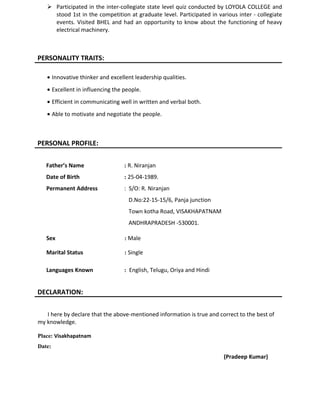  Participated in the inter-collegiate state level quiz conducted by LOYOLA COLLEGE and
stood 1st in the competition at graduate level. Participated in various inter - collegiate
events. Visited BHEL and had an opportunity to know about the functioning of heavy
electrical machinery.
PERSONALITY TRAITS:
• Innovative thinker and excellent leadership qualities.
• Excellent in influencing the people.
• Efficient in communicating well in written and verbal both.
• Able to motivate and negotiate the people.
PERSONAL PROFILE:
Father’s Name : R. Niranjan
Date of Birth : 25-04-1989.
Permanent Address : S/O: R. Niranjan
D.No:22-15-15/6, Panja junction
Town kotha Road, VISAKHAPATNAM
ANDHRAPRADESH -530001.
Sex : Male
Marital Status : Single
Languages Known : English, Telugu, Oriya and Hindi
DECLARATION:
I here by declare that the above-mentioned information is true and correct to the best of
my knowledge.
Place: Visakhapatnam
Date:
(Pradeep Kumar)
 