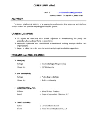 CURRICULUM VITAE
Email Id : pradeep.raulo1989@gmail.com
Mobile Number : 9701705910, 9346670487
OBJECTIVE:
To seek a challenging position in a progressive environment that uses my technical and
analytical skills and provides ample opportunity for growth.
CAREER SUMMARY:
 An expert HR executive with proven expertise in implementing the policy and
procedure, having 3 year hand on experience.
 Extensive experience and consummate achievements building multiple best-in class
organizations.
 Expert in taking the order from the seniors and giving the valuable suggestions.
EDUCATIONAL QUALIFICATION:
 MBA(HR):
College : Kaushik College of Engineering
University : JNTU University
 BSC (Electronics):
College : Pydah Degree College
University : Andhra University
 INTERMIDIATE(M.P.C):
College : Vizag Defence Academy
Board : Board of Intermediate Education, A.P
 10th STANDARD:
School : Universal Public School
Board : Board of Secondary Education, A.P
 