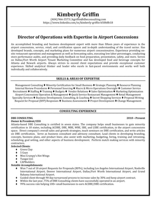 Kimberly Griffin
(404) 966-3573 | kgriffin@dbeconsulting.com
https://www.linkedin.com/in/kimberly-griffin-b50b8b18
Director of Operations with Expertise in Airport Concessions
An accomplished branding and business development expert with more than fifteen years of experience in the
airport concessions, service, retail, and certification spaces and in-depth understanding of the travel sector. Has
developed brands, concepts, and marketing plans for numerous airport concessionaires. Experience providing on-
site restaurant operations and management as well as forecasting sales, executing low labor percentages, conducting
store performance audits, and providing daily feedback on food preparation, presentation, safety, and more. Serves
on Dallas/Fort Worth Airport Tenant Marketing Committee and has developed food and beverage concepts for
Atlanta and Newark airports. Always strives to exceed client expectations and provide exceptional customer
experience. Skilled analytical thinker and leader who excels in fast-paced environments and works well both
individually and collaboratively.
SKILLS & AREAS OF EXPERTISE
Management Consulting  Minority Certification for Small Business  Strategic Planning  Resource Planning
Internal Review Procedures  Personnel Sourcing  Macro & Micro Operations Oversight  Customer Service
Recruitment  Staffing  Training  Budgets  Vendor Relations  Sales Optimization  Marketing Optimization
Airport Concessions Operation & Management  Quick Service Restaurant Management  Retail Management
Specialty Services  Business Development, Consulting, & Coaching  Secret Shopping Services  Proposal Writing
Request for Proposal (RFP) Responses  Business Assessments  Project Development  Change Management
CONSULTING EXPERIENCE
DBE CONSULTING 2010 – Present
Owner & President/CEO
Atlanta-based DBE Consulting is certified in seven states. The company helps small businesses to gain minority
certification in 18 states, including ACDBE, DBE, MBE, WBE, SBE, and LSBE certification, in the airport concessions
space. Direct company’s overall sales and growth strategies, teach seminars on DBE certification, and write articles
on DBE certification. Serve as business consultant and advisory consultant. Lead clients in developing branding,
concepts, business plans, and product lines; also assist with marketing, budgeting, hiring, training and retraining,
scheduling, goal setting, and other aspects of business development. Perform match making services with minority
contractors.
Selected Clients:
 Green Clay
 5 Guys
 Miss Crumpy’s Hot Wings
 Tungui LLC
 CAPBuilders
Notable Accomplishments:
 Won 7 out of 10 airport Requests for Proposals (RFPs), including Los Angeles International Airport, Nashville
International Airport, Denver International Airport, Dallas/Fort Worth International Airport, and Grand
Bahama International Airport.
 Guided client through 90-day turnaround process to increase sales by 30% and keep airport contract.
 Within the last year, 75% of DBE Consulting clients have successfully operated in an airport.
 99% success rate helping 100+ small businesses to earn ACDBE/DBE certification.
 