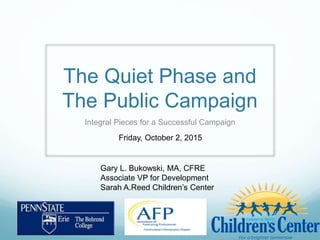 The Quiet Phase and
The Public Campaign
Integral Pieces for a Successful Campaign
Gary L. Bukowski, MA, CFRE
Associate VP for Development
Sarah A.Reed Children’s Center
Friday, October 2, 2015
 