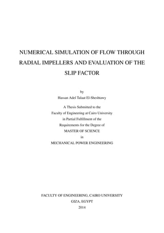 NUMERICAL SIMULATION OF FLOW THROUGH
RADIAL IMPELLERS AND EVALUATION OF THE
SLIP FACTOR
by
Hassan Adel Talaat El-Sheshtawy
A Thesis Submitted to the
Faculty of Engineering at Cairo University
in Partial Fulﬁllment of the
Requirements for the Degree of
MASTER OF SCIENCE
in
MECHANICAL POWER ENGINEERING
FACULTY OF ENGINEERING, CAIRO UNIVERSITY
GIZA, EGYPT
2014
 