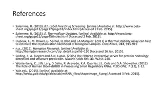 References
• Salemme, R. (2013). B1. Label Free Drug Screening. [online] Available at: http://www.beta-
sheet.org/page11/page17/page18/index.html [Accessed 2 Feb. 2015].
• Salemme, R. (2013). E. Thermofluor Updates. [online] Available at: http://www.beta-
sheet.org/page11/page45/index.html [Accessed 2 Feb. 2015].
• Dupeux, F., M. Rower, G. Seroul, D. Blot and J.A Marquez. (2011) A thermal stability assay can help
to estimate the crystallization likelihood of biological samples. CrossMark, D67, 915-919
• n.a., (2015). Hampton Research. [online] Available at:
http://hamptonresearch.com/tip_detail.aspx?id=150 [Accessed 16 Jan. 2015].
• Soding, J., A. Biegert and A.N. Lupas. (2005) The HHpred interactive server for protein homology
detection and structure prediction. Nucleic Acids Res, 33, W244-248.
• Wostenberg, C., J.W. Lary, D. Sahu, R. Acevedo, K.A. Quarles, J.L. Cole and S.A. Showalter. (2012)
The Role of Human Dicer-dsRBD in Processing Small Regulatory RNAs. PLOS ONE, 7 (12), 1-12.
• Yale.edu, (2015). [online] Available at:
http://www.yale.edu/giraldezlab/miRNA_files/shapeimage_4.png [Accessed 3 Feb. 2015].
 