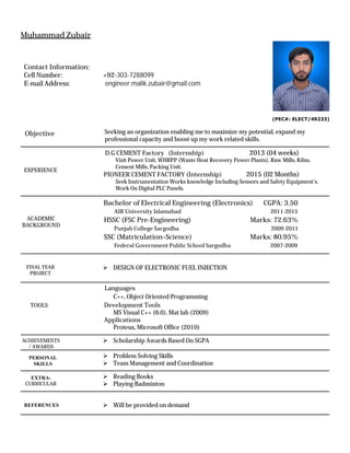 Contact Information:
Cell Number: +92-303-7288099
E-mail Address: engineer.malik.zubair@gmail.com
Muhammad Zubair
(PEC#: ELECT/49233)
Seeking an organization enabling me to maximize my potential, expand my
professional capacity and boost up my work related skills.
D.G CEMENT Factory (Internship) 2013 (04 weeks)
Visit Power Unit, WHRPP (Waste Heat Recovery Power Plants), Raw Mills, Kilns,
Cement Mills, Packing Unit.
PIONEER CEMENT FACTORY (Internship) 2015 (02 Months)
Seek Instrumentation Works knowledge Including Sensors and Safety Equipment’s.
Work On Digital PLC Panels.
Bachelor of Electrical Engineering (Electronics) CGPA: 3.50
AIR University Islamabad 2011-2015
HSSC (FSC Pre-Engineering) Marks: 72.63%
Punjab College Sargodha 2009-2011
SSC (Matriculation–Science) Marks: 80.95%
Federal Government Public School Sargodha 2007-2009
ÿ DESIGN OF ELECTRONIC FUEL INJECTION
Languages
C++, Object Oriented Programming
Development Tools
MS Visual C++ (6.0), Mat lab (2009)
Applications
Proteus, Microsoft Office (2010)
ÿ Scholarship Awards Based On SGPA
ÿ Problem Solving Skills
ÿ Team Management and Coordination
ÿ Reading Books
ÿ Playing Badminton
ÿ Will be provided on demand
PERSONAL
SKILLS
TOOLS
ACADEMIC
BACKGROUND
Objective
EXTRA-
CURRICULAR
REFERENCES
FINAL YEAR
PROJECT
EXPERIENCE
ACHIEVEMENTS
/ AWARDS
 