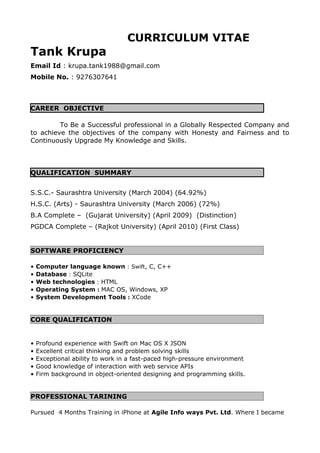 CURRICULUM VITAE
Tank Krupa
Email Id : krupa.tank1988@gmail.com
Mobile No. : 9276307641
CAREER OBJECTIVE
To Be a Successful professional in a Globally Respected Company and
to achieve the objectives of the company with Honesty and Fairness and to
Continuously Upgrade My Knowledge and Skills.
QUALIFICATION SUMMARY
S.S.C.- Saurashtra University (March 2004) (64.92%)
H.S.C. (Arts) - Saurashtra University (March 2006) (72%)
B.A Complete – (Gujarat University) (April 2009) (Distinction)
PGDCA Complete – (Rajkot University) (April 2010) (First Class)
SOFTWARE PROFICIENCY
• Computer language known : Swift, C, C++
• Database : SQLite
• Web technologies : HTML
• Operating System : MAC OS, Windows, XP
• System Development Tools : XCode
CORE QUALIFICATION
• Profound experience with Swift on Mac OS X JSON
• Excellent critical thinking and problem solving skills
• Exceptional ability to work in a fast-paced high-pressure environment
• Good knowledge of interaction with web service APIs
• Firm background in object-oriented designing and programming skills.
PROFESSIONAL TARINING
Pursued 4 Months Training in iPhone at Agile Info ways Pvt. Ltd. Where I became
 