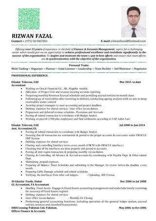 RIZWAN FAZAL
Contact:+ (971) 50 9467061 E-mail:rizwanfazal@hotmail.com
Offering over 15 years of experience in the field of Finance & Accounts Management; aspire for a challenging
career which would give me an opportunity to achieve professional excellence and contribute significantly to the
success of the organization. To inspire and motivate the team to put in best efforts and ensure that team efforts
are in synchronization with the objective of the organization.
Personal Traits:
Multi-Tasking ~ Organizer ~ Planner ~ Good Listener ~ Leadership ~ Team Builder ~ Self Motivator ~ Negotiator
PROFESSIONAL EXPERIENCE
Etisalat Telecom, UAE Mar 2015 to date
Accountant
 Working on Oracle Financial GL, AR, iSupplier module.
 Allocation of Project Cost and revenue ensuring accurate reporting.
 Preparing monthly Revenue Accrual schedule and providing accrual entries on month close.
 Following up of receivables after invoicing to debtors, conducting ageing analysis with an aim to keep
receivables under control
 Assisting project managers to meet accounting and project deadlines.
 Debiting expenses for shared services. Inter office reconciliation.
 Prepayment and deferred revenue schedules. Provisions and Accruals.
 Posting all related transaction to coordinate with Budget Analyst.
 Working on payroll (1500 plus employees) and final settlements according to UAE Labor Law.
Etisalat Telecom, UAE Jul 2008 to Jun 2014
Asst. Accountant/GL
 Posting all related transaction to coordinate with Budget Analyst.
 Ensuring that all transaction are summarized & posted to the proper accounts & cost center under ORACLE
ERP System
 Debiting expenses for shared services.
 Clearing and controlling Interface errors every month (CBCM with ORACLE interface.)
 Checking that all the interfaces are done properly and posted to accounts.
 Posting all inter region transaction & preparing monthly reconciliation.
 Clearing & Controlling all Advance & Accrual accounts by coordinating with Payable Dept. & Other related
Dept.
 Maintaining prepaid expenses.
 Preparing all Balance Sheet Schedules and submitting to the Manager for review before the deadline every
month.
 Preparing Cable Damage schedule and related schedules.
 Verifying the interfaces from other sub ledgers. - Uploading ADI Format.
Al-Ghuriar Foods, Dubai Dec 2006 to Jul 2008
GL Accountant, FA Accountant
 Handling Fixed Assets. Engage in Fixed Assets accountingmanagement and undertake timely reviewing
for accuracy of Fixed Assets register
 Debiting expenses for shared services.
 Inter office reconciliations. - Monthly GL Closing.
 Performing general accounting functions, including operation of the general ledger system, journal
entries, invoices and classified transactions.
ORIX Leasing Pakistan Ltd, Pakistan. May 2006 to Oct 2006
Officer Finance & Accounts
 