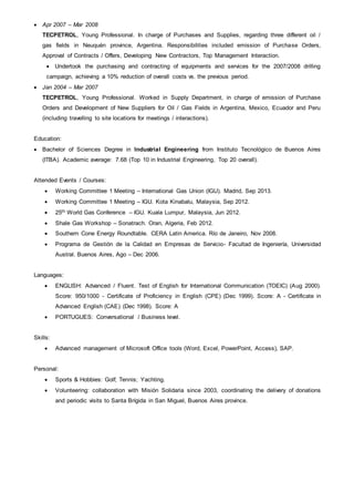  Apr 2007 – Mar 2008
TECPETROL, Young Professional. In charge of Purchases and Supplies, regarding three different oil /
gas fields in Neuquén province, Argentina. Responsibilities included emission of Purchase Orders,
Approval of Contracts / Offers, Developing New Contractors, Top Management Interaction.
 Undertook the purchasing and contracting of equipments and services for the 2007/2008 drilling
campaign, achieving a 10% reduction of overall costs vs. the previous period.
 Jan 2004 – Mar 2007
TECPETROL, Young Professional. Worked in Supply Department, in charge of emission of Purchase
Orders and Development of New Suppliers for Oil / Gas Fields in Argentina, Mexico, Ecuador and Peru
(including travelling to site locations for meetings / interactions).
Education:
 Bachelor of Sciences Degree in Industrial Engineering from Instituto Tecnológico de Buenos Aires
(ITBA). Academic average: 7.68 (Top 10 in Industrial Engineering, Top 20 overall).
Attended Events / Courses:
 Working Committee 1 Meeting – International Gas Union (IGU). Madrid, Sep 2013.
 Working Committee 1 Meeting – IGU. Kota Kinabalu, Malaysia, Sep 2012.
 25th World Gas Conference – IGU. Kuala Lumpur, Malaysia, Jun 2012.
 Shale Gas Workshop – Sonatrach. Oran, Algeria, Feb 2012.
 Southern Cone Energy Roundtable. CERA Latin America. Río de Janeiro, Nov 2008.
 Programa de Gestión de la Calidad en Empresas de Servicio- Facultad de Ingeniería, Universidad
Austral. Buenos Aires, Ago – Dec 2006.
Languages:
 ENGLISH: Advanced / Fluent. Test of English for International Communication (TOEIC) (Aug 2000).
Score: 950/1000 - Certificate of Proficiency in English (CPE) (Dec 1999). Score: A - Certificate in
Advanced English (CAE) (Dec 1998). Score: A
 PORTUGUES: Conversational / Business level.
Skills:
 Advanced management of Microsoft Office tools (Word, Excel, PowerPoint, Access), SAP.
Personal:
 Sports & Hobbies: Golf; Tennis; Yachting.
 Volunteering: collaboration with Misión Solidaria since 2003, coordinating the delivery of donations
and periodic visits to Santa Brígida in San Miguel, Buenos Aires province.
 