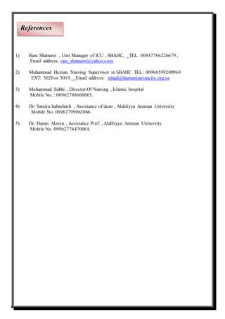 1) Rani Shatnawi , Unit Manager of ICU , SBAHC, TEL. 00447766226679 ,
Email address: rani_shatnawi@yahoo.com
2) Muhammad Hezian, Nursing Supervisor in SBAHC TEL: 00966599200969
EXT: 3020 or 3019. Email address: mhadi@humanitariancity.org.sa
3) Mohammad Subhi , Director Of Nursing , Islamic hospital
Mobile No. : 00962788660603.
4) Dr. Samira habashneh , Assistance of dean , Alahliyya Amman University
Mobile No. 00962799062066.
5) Dr. Hanan Alzeen , Assistance Prof. , Alahliyya Amman University
Mobile No. 00962776470064.
References
 