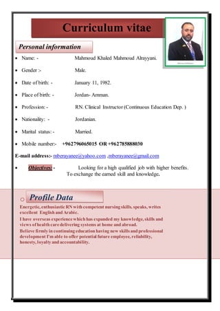  Name: - Mahmoud Khaled Mahmoud Alrayyani.
 Gender :- Male.
 Date of birth: - January 11, 1982.
 Place of birth: - Jordan- Amman.
 Profession: - RN. Clinical Instructor (Continuous Education Dep. )
 Nationality: - Jordanian.
 Marital status: - Married.
 Mobile number:- +962796065015 OR +962785888030
E-mail address:- mberayanee@yahoo.com ,mberayanee@gmail.com
 Objectives: - Looking for a high qualified job with higher benefits.
To exchange the earned skill and knowledge.
o
Energetic, enthusiasticRN withcompetent nursingskills. speaks, writes
excellent EnglishandArabic.
I have overseas experiencewhichhas expanded my knowledge, skills and
views ofhealthcaredelivering systems at home andabroad.
Believe firmlyincontinuingeducationhaving new skillsandprofessional
development I'm able to offer potential future employee, reliability,
honesty, loyaltyandaccountability.
Curriculum vitae
Personal information
Profile Data
 