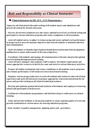Clinical Instructor In ER , ICU , CCU Departments :-
-Supervise all clinical activities and working of all student nurses and administer and
present all content for formal classroom.
- Oversee all activities ofpatient care and ensure optimal level of care in clinical setting and
participate in various education programs and ensure compliance to all lessonplans.
- Assist all student nurses to adjust to trainee group and ensure optimal work performance
in assignward to meet all customer objectives and train all students to minimize infection
and contamination.
- Train all students to identify signs of patient health deteriorationand clinical equipment
malfunction to ensure achievement of all course objectives.
- Coordinate withstudents and manage all communication withsame and provide optimal
level of training through practical training.
- Assist all nurse managers and academic staff to analyze all student requirements and
ensure appropriate resources in facilityfor same and assist in various laboratory activities.
- Prepare all student assignments and ensure compliance to all academic course programs
and evaluate performance of all trainees inclassroom clinical training.
- Organize various group conferences to assist all students and trainees to share all clinical
experiences and assist all instructors to prepare appropriate classroom instructions for all
nurses and provide training on all clinical technical procedures.
- Develop and maintain good professional relations withstudents and employees of nursing
schools and participate in all processes.
- Collaborate with academic programmers and facilitate all pos t conferences on clinical
training.
- Train and provide feedback to all nursing students to ensure optimal quality of work and
provide consultationto various nurses for nursing education programs.
- Team member in quality management, updating policyand procedures.
Role and Responsibility as Clinical Instructor
 