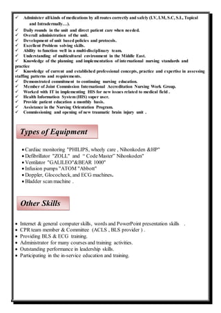  Administer all kinds of medications by all routes correctly and safely (I.V, I.M, S.C, S.L, Topical
and Intradermally…).
 Daily rounds in the unit and direct patient care when needed.
 Overall administration of the unit.
 Development of unit based policies and protocols.
 Excellent Problem solving skills.
 Ability to function well in a multi-disciplinary team.
 Understanding of multicultural environment in the Middle East.
 Knowledge of the planning and implementation of international nursing standards and
practice
 Knowledge of current and established professional concepts, practice and expertise in assessing
staffing patterns and requirements.
 Demonstrated commitment to continuing nursing education.
 Member of Joint Commission International Accreditation Nursing Work Group.
 Worked with IT in implementing HIS for new issues related to medical field .
 Health Information System (HIS) super user.
 Provide patient education a monthly basis.
 Assistance in the Nursing Orientation Program.
 Commissioning and opening of new traumatic brain injury unit .
 Cardiac monitoring "PHILIPS, wheely care , Nihonkoden &HP"
 Defibrillator "ZOLL" and “ CodeMaster” Nihonkoden"
 Ventilator "GALILEO"&BEAR 1000"
 Infusion pumps "ATOM "Abbott"
 Doppler, Glococheck, and ECG machines.
 Bladder scan machine .
 Internet & general computer skills, words and PowerPoint presentation skills .
 CPR team member & Committee (ACLS , BLS provider ) .
 Providing BLS & ECG training.
 Administrator for many courses and training activities.
 Outstanding performance in leadership skills.
 Participating in the in-service education and training.
Types of Equipment
Other Skills
 