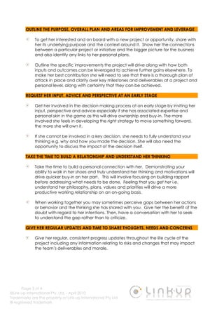 Page 3 of 4
©Link-up International Pty. Ltd. - April 2010
Trademarks are the property of Link-up International Pty Ltd
® registered trademark
OUTLINE THE PURPOSE, OVERALL PLAN AND AREAS FOR IMPROVEMENT AND LEVERAGE
To get her interested and on board with a new project or opportunity, share with
her its underlying purpose and the context around it. Show her the connections
between a particular project or initiative and the bigger picture for the business
and also identify any links to her personal plans.
Outline the specific improvements the project will drive along with how both
inputs and outcomes can be leveraged to achieve further gains elsewhere. To
make her best contribution she will need to see that there is a thorough plan of
attack in place and clarity over key milestones and deliverables at a project and
personal level, along with certainty that they can be achieved.
REQUEST HER INPUT, ADVICE AND PERSPECTIVE AT AN EARLY STAGE
Get her involved in the decision making process at an early stage by inviting her
input, perspective and advice especially if she has associated expertise and
personal skin in the game as this will drive ownership and buy-in. The more
involved she feels in developing the right strategy to move something forward,
the more she will own it.
If she cannot be involved in a key decision, she needs to fully understand your
thinking e.g. why and how you made the decision. She will also need the
opportunity to discuss the impact of the decision itself.
TAKE THE TIME TO BUILD A RELATIONSHIP AND UNDERSTAND HER THINKING
Take the time to build a personal connection with her. Demonstrating your
ability to walk in her shoes and truly understand her thinking and motivations will
drive quicker buy-in on her part. This will involve focusing on building rapport
before addressing what needs to be done. Feeling that you get her i.e.
understand her philosophy, plans, values and priorities will drive a more
productive working relationship on an on-going basis.
When working together you may sometimes perceive gaps between her actions
or behavior and the thinking she has shared with you. Give her the benefit of the
doubt with regard to her intentions. Then, have a conversation with her to seek
to understand the gap rather than to criticize.
GIVE HER REGULAR UPDATES AND TIME TO SHARE THOUGHTS, NEEDS AND CONCERNS
Give her regular, consistent progress updates throughout the life cycle of the
project including any information relating to risks and changes that may impact
the team’s deliverables and morale.
 