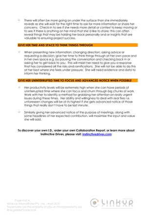 Page 4 of 4
©Link-up International Pty. Ltd. - April 2010
Trademarks are the property of Link-up International Pty Ltd
® registered trademark
There will often be more going on under the surface than she immediately
reveals as she will wait for the right time to ask for more information or share her
concerns. Check-in to see if she needs more detail or context to keep moving or
to see if there is anything on her mind that she’d like to share: this can often
reveal things that may be holding her back personally and or insights that are
valuable to ensuring project success.
GIVE HER TIME AND SPACE TO THINK THINGS THROUGH
When presenting new information; changing direction; asking advice or
requesting a decision; give her time to think things through at her own pace and
in her own space e.g. by pausing the conversation and checking back in or
asking her to get back to you. This will meet her need to give you a response
that has considered all the risks and ramifications. She will not be able to do this
at her best where she feels under pressure. She will need evidence and data to
inform her thinking.
GIVE HER UNINTERRUPTED TIME TO FOCUS AND ADVANCED NOTICE WHEN POSSIBLE
Her productivity levels will be extremely high when she can have periods of
uninterrupted time where she can focus and churn through big chunks of work.
Work with her to identify a method for grabbing her attention on really urgent
issues during these times. Her ability and willingness to deal with real fires i.e.
unforeseen changes will be at its highest if she gets advanced notice of those
things that really don’t have to be last minute.
Similarly giving her advanced notice of the purpose of meetings, along with
some headlines of her expected contribution, will maximise the input and value
she will add.
To discover your own I.D., order your own Collaboration Report, or learn more about
Instinctive Drives, please visit: instinctivedrives.com
 