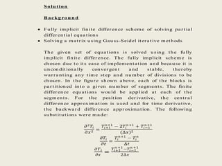 Solu tion
Backgrou n d
 Fully implicit finite differ ence scheme of solving par tial
differ ential equations
 Solving a matr ix using Gau ss-Seidel iter ative methods
The given set of equations is solved using the fully
implicit finite differ ence. The fully implicit scheme is
chosen due to its ease of implementation and because it is
unconditionally conver gent and stable, ther eby
war r anting any time step and number of divisions to be
chosen. In the figur e shown above, each of the blocks is
par titioned into a given n umber of segments. The finite
differ ence equations would be applied at each of the
segments. For the position der ivative, the centr al
differ ence appr oximation is used and for time der ivative,
the backwar d differ ence appr oximation. The following
substitutions wer e m ade:
𝜕2
𝑇𝑖
𝜕𝑥2
=
𝑇𝑖+1
𝑛+1
− 2𝑇𝑖
𝑛+1
+ 𝑇𝑖−1
𝑛+1
(∆𝑥)2
𝜕𝑇𝑖
𝜕𝑡
=
𝑇𝑖
𝑛+1
− 𝑇𝑖
𝑛
∆𝑡
𝜕 𝑇 𝑖
𝜕𝑥
=
𝑇𝑖+1
𝑛 +1
−𝑇𝑖−1
𝑛 +1
2∆𝑥
 