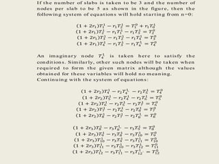 If t h e nu m ber of slabs is t aken t o be 3 an d t h e n u m ber of
n odes per slab t o be 5 as sh own in t h e figu r e, t h en t h e
followin g syst em of equ at ion s will h old st ar t in g fr om n =0:
1 + 2𝑟1 𝑇1
1
− 𝑟1 𝑇2
1
= 𝑇1
0
+ 𝑟1 𝑇0
1
1 + 2𝑟1 𝑇2
1
− 𝑟1 𝑇1
1
− 𝑟1 𝑇3
1
= 𝑇2
0
1 + 2𝑟1 𝑇3
1
− 𝑟1 𝑇2
1
− 𝑟1 𝑇4
1
= 𝑇3
0
1 + 2𝑟1 𝑇4
1
− 𝑟1 𝑇3
1
− 𝑟1 𝑇4′
1
= 𝑇4
0
An im agin ar y n ode 𝑇4′
1
is t aken h er e t o sat isfy t h e
con dit ion s. Sim ilar ly, ot h er su ch n odes will be t aken wh en
r equ ir ed t o for m t h e given m at r ix alt h ou gh t h e valu es
obt ain ed for t h ese var iables will h old n o m ean in g.
Con t in u in g wit h t h e syst em of equ at ion s:
1 + 2𝑟2 𝑇4
1
− 𝑟2 𝑇4′′
1
− 𝑟2 𝑇5
1
= 𝑇4
0
1 + 2𝑟2 𝑇5
1
− 𝑟2 𝑇4
1
− 𝑟2 𝑇6
1
= 𝑇5
0
1 + 2𝑟2 𝑇6
1
− 𝑟2 𝑇5
1
− 𝑟2 𝑇7
1
= 𝑇6
0
1 + 2𝑟2 𝑇7
1
− 𝑟2 𝑇6
1
− 𝑟2 𝑇8
1
= 𝑇7
0
1 + 2𝑟2 𝑇8
1
− 𝑟2 𝑇7
1
− 𝑟2 𝑇8′
1
= 𝑇8
0
1 + 2𝑟3 𝑇8
1
− 𝑟3 𝑇8′′
1
− 𝑟3 𝑇9
1
= 𝑇8
0
1 + 2𝑟3 𝑇9
1
− 𝑟3 𝑇8
1
− 𝑟3 𝑇10
1
= 𝑇9
0
1 + 2𝑟3 𝑇10
1
− 𝑟3 𝑇9
1
− 𝑟3 𝑇11
1
= 𝑇10
0
1 + 2𝑟3 𝑇11
1
− 𝑟3 𝑇10
1
− 𝑟3 𝑇12
1
= 𝑇11
0
1 + 2𝑟3 𝑇12
1
− 𝑟3 𝑇11
1
− 𝑟3 𝑇12′
1
= 𝑇12
0
 