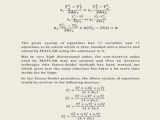 𝑘1
𝑇
4′
1
− 𝑇3
1
2∆𝑥1
= 𝑘2
𝑇5
1
− 𝑇
4′′
1
2∆𝑥2
𝑘2
𝑇
8′
1
−𝑇7
1
2∆𝑥2
= 𝑘3
𝑇9
1
−𝑇
8′′
1
2∆𝑥3
𝑘3
𝑇12′
1
− 𝑇11
1
2∆𝑥3
+ ℎ 𝑇12
1
− 293 = 0
Th e given syst em of equ at ion s h as 17 var iables an d 17
equ at ion s t o be solved wh ich is t h en en coded in t o a m at r ix an d
solved by MATLAB u sin g t h e com m an d A b.
Bu t in ver y h igh dim en sion al codes, t h e n on -it er at ive codes
u sed by MATLAB m ay n ot su cceed an d t h u s an it er at ive
t ech n iqu e (t h e Gau ss-Seidel m et h od) h as been wor ked ou t
wh ich gives ju st t h e sam e solu t ion s bu t t akes a lot m or e t im e
in side t h e for loops.
In t h e Gau ss-Seidel pr ocedu r e, t h e above syst em of equ at ion s
wou ld be wr it t en in t h e followin g m an n er :
𝑇1
1
=
𝑇1
0
+ 𝑟1 𝑇0
1
+ 𝑟1 𝑇2
1
1 + 2𝑟1
𝑇2
1
=
𝑇2
0
+ 𝑟1 𝑇1
1
+ 𝑟1 𝑇3
1
1 + 2𝑟1
𝑇3
1
=
𝑇3
0
+ 𝑟1 𝑇2
1
+ 𝑟1 𝑇4
1
1 + 2𝑟1
𝑇4
1
=
𝑇4
0
+ 𝑟1 𝑇3
1
+ 𝑟1 𝑇4′
1
1 + 2𝑟1
 