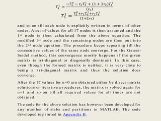 𝑇4′
1
=
−𝑇4
0
− 𝑟2 𝑇3
1
+ (1 + 2𝑟2)𝑇4
1
𝑟2
𝑇5
1
=
𝑇5
0
+𝑟2 𝑇6
1+𝑟2 𝑇4
1
1+2𝑟2
and so on till each node is explicitly written in terms of other
nodes. A set of values for all 17 nodes is then assumed and the
1st node is then calculated from the above equation. The
modified 1st node and the remaining nodes are then put into
the 2nd node equation. The procedure keeps repeating till the
consecutive values of the same node converge. For the Gauss -
Seidel method, this convergence mostly happens if the given
matrix is tri-diagonal or diagonally dominant. In this case,
even though the formed matrix is neither, it is very close to
being a tri-diagonal matrix and thus the solution does
converge.
After the 17 values for n=0 are obtained either by direct matrix
solutions or iterative procedures, the matrix is solved again for
n=1 and so on till all required values for all times are not
obtained.
The code for the above solution has however been developed for
any number of slabs and partitions in MATLAB. The code
developed is printed in Appendix B.
 