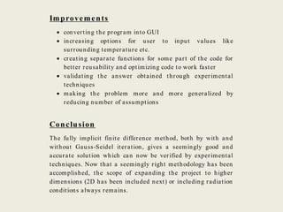 Improvements
 converting the program into GUI
 increasing options for user to input values like
surrounding temperature etc.
 creating separate functions for some part of the code for
better reusability and optimizing code to work faster
 validating the answer obtained through experimental
techniques
 making the problem more and more generalized by
reducing number of assumptions
Conclusion
The fully implicit finite difference method, both by with and
without Gauss-Seidel iteration, gives a seemingly good and
accurate solution which can now be verified by experimental
techniques. Now that a seemingly right methodology has been
accomplished, the scope of expanding the project to higher
dimensions (2D has been included next) or including radiation
conditions always remains.
 