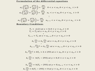 F orm u lation of th e diffe re n tial e qu ation s
𝛼1
𝜕2
𝑇1
𝜕𝑥2
+
𝜕2
𝑇1
𝜕𝑦2
=
𝜕𝑇1
𝜕𝑡
0 < 𝑥 < 𝑎1, 0 < 𝑦 < 𝑎 𝑦, 𝑡 > 0
𝛼2
𝜕2
𝑇2
𝜕𝑥2
+
𝜕2
𝑇2
𝜕𝑦2
=
𝜕𝑇2
𝜕𝑡
𝑎1 < 𝑥 < 𝑎2, 0 < 𝑦 < 𝑎 𝑦, 𝑡 > 0
⋮
𝛼 𝑛
𝜕2 𝑇𝑛
𝜕𝑥2
+
𝜕2 𝑇𝑛
𝜕𝑦2
=
𝜕𝑇𝑛
𝜕𝑡
𝑎 𝑛−1 < 𝑥 < 𝑎 𝑛 , 0 < 𝑦 < 𝑎 𝑦, 𝑡 > 0
Bou n dary Con dition s
𝑇1 = 𝑓1 𝑡 𝑎𝑡 𝑥 = 0, 0 < 𝑦 < 𝑎 𝑦 , 𝑡 > 0
𝑇1 = 𝑇2 𝑎𝑡 𝑥 = 𝑎1, 0 < 𝑦 < 𝑎 𝑦 , 𝑡 > 0
∶
𝑇𝑛−1 = 𝑇𝑛 𝑎𝑡 𝑥 = 𝑎 𝑛−1, 0 < 𝑦 < 𝑎 𝑦 , 𝑡 > 0
𝑘1
𝜕 𝑇1
𝜕𝑥
= 𝑘2
𝜕 𝑇2
𝜕𝑥
𝑎𝑡 𝑥 = 𝑎1, 0 < 𝑦 < 𝑎 𝑦 , 𝑡 > 0
∶
𝑘 𝑛−1
𝜕 𝑇 𝑛 −1
𝜕𝑥
= 𝑘 𝑛
𝜕 𝑇 𝑛
𝜕𝑥
𝑎𝑡 𝑥 = 𝑎 𝑛−1, 0 < 𝑦 < 𝑎 𝑦 , 𝑡 > 0
𝑘 𝑛
𝜕 𝑇 𝑛 −1
𝜕𝑥
+ ℎ𝑇𝑛 = ℎ × 293 𝑎𝑡 𝑥 = 𝑎 𝑛 , 0 < 𝑦 < 𝑎 𝑦 , 𝑡 > 0
𝑘1
𝜕 𝑇1
𝜕𝑦
= ℎ(𝑇1 − 293) 𝑎𝑡 𝑦 = 0, 0 < 𝑥 < 𝑎1 𝑡 > 0
⋮
𝑘 𝑛
𝜕𝑇𝑛
𝜕𝑦
= ℎ(𝑇𝑛 − 293) 𝑎𝑡 𝑦 = 0, 𝑎 𝑛−1 < 𝑥 < 𝑎 𝑛 𝑡 > 0
𝑘1
𝜕 𝑇1
𝜕𝑦
+ ℎ(𝑇1 − 293) = 0 𝑎𝑡 𝑦 = 𝑎 𝑦 , 0 < 𝑥 < 𝑎1 𝑡 > 0
 
