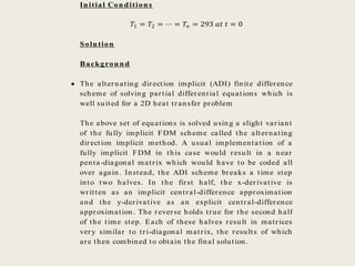 Initial Conditions
𝑇1 = 𝑇2 = ⋯ = 𝑇𝑛 = 293 𝑎𝑡 𝑡 = 0
Solution
Background
 The alternating direction implicit (ADI) finite difference
scheme of solving partial differential equations which is
well suited for a 2D heat transfer problem
The above set of equations is solved using a slight variant
of the fully implicit FDM scheme called the alternating
direction implicit method. A usual implementation of a
fully implicit FDM in this case would result in a near
penta-diagonal matrix which would have to be coded all
over again. Instead, the ADI scheme breaks a time step
into two halves. In the first half, the x-derivative is
written as an implicit central-difference approximation
and the y-derivative as an explicit central-difference
approximation. The reverse holds true for the second half
of the time step. Each of these halves result in matrices
very similar to tri-diagonal matrix, the results of which
are then combined to obtain the final solution.
 