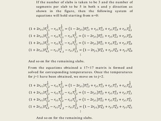 If the number of slabs is taken to be 3 and the number of
segments per slab to be 5 in both x and y direction as
shown in the figure, then the following system of
equations will hold starting from n=0:
1 + 2𝑟𝑥1 𝑇1,1
1
2
− 𝑟𝑥1 𝑇2,1
1
2
= 1 − 2𝑟𝑦1 𝑇1,1
0
+ 𝑟𝑦1 𝑇1,2
0
+ 𝑟𝑦1 𝑇1,0
0
+ 𝑟𝑥1 𝑇0,1
1
2
1 + 2𝑟𝑥1 𝑇2,1
1
2
− 𝑟𝑥1 𝑇3,1
1
2
− 𝑟𝑥1 𝑇1,1
1
2
= 1 − 2𝑟𝑦1 𝑇2,1
0
+ 𝑟𝑦1 𝑇2,2
0
+ 𝑟𝑦1 𝑇2,0
0
1 + 2𝑟𝑥1 𝑇3,1
1
2
− 𝑟𝑥1 𝑇4,1
1
2
− 𝑟𝑥1 𝑇2,1
1
2
= 1 − 2𝑟𝑦1 𝑇3,1
0
+ 𝑟𝑦1 𝑇3,2
0
+ 𝑟𝑦1 𝑇3,0
0
1 + 2𝑟𝑥1 𝑇4,1
1
2
− 𝑟𝑥1 𝑇4′ ,1
1
2
− 𝑟𝑥1 𝑇3,1
1
2
= 1 − 2𝑟𝑦1 𝑇4,1
0
+ 𝑟𝑦1 𝑇4,2
0
+ 𝑟𝑦1 𝑇4,0
0
⋮
And so on for the remaining slabs.
From the equations obtained a 17×17 matrix is formed and
solved for corresponding temperatures. Once the temperatures
for j=1 have been obtained, we move on to j=2.
1 + 2𝑟𝑥1 𝑇1,2
1
2
− 𝑟𝑥1 𝑇2,2
1
2
= 1 − 2𝑟𝑦1 𝑇1,2
0
+ 𝑟𝑦1 𝑇1,3
0
+ 𝑟𝑦1 𝑇1,1
0
+ 𝑟𝑥1 𝑇0,2
1
2
1 + 2𝑟𝑥1 𝑇2,2
1
2
− 𝑟𝑥1 𝑇3,2
1
2
− 𝑟𝑥1 𝑇1,2
1
2
= 1 − 2𝑟𝑦1 𝑇2,2
0
+ 𝑟𝑦1 𝑇2,3
0
+ 𝑟𝑦1 𝑇2,1
0
1 + 2𝑟𝑥1 𝑇3,2
1
2
− 𝑟𝑥1 𝑇4,2
1
2
− 𝑟𝑥1 𝑇2,2
1
2
= 1 − 2𝑟𝑦1 𝑇3,2
0
+ 𝑟𝑦1 𝑇3,3
0
+ 𝑟𝑦1 𝑇3,1
0
1 + 2𝑟𝑥1 𝑇4,2
1
2
− 𝑟𝑥1 𝑇4′ ,2
1
2
− 𝑟𝑥1 𝑇3,2
1
2
= 1 − 2𝑟𝑦1 𝑇4,2
0
+ 𝑟𝑦1 𝑇4,3
0
+ 𝑟𝑦1 𝑇4,1
0
⋮
And so on for the remaining slabs.
 