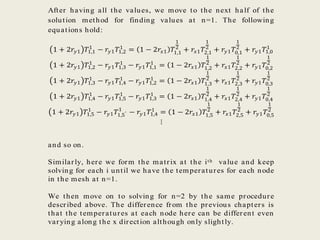 After having all the values, we move to the next half of the
solution method for finding values at n=1. The following
equations hold:
1 + 2𝑟𝑦1 𝑇1,1
1
− 𝑟𝑦1 𝑇1,2
1
= 1 − 2𝑟𝑥1 𝑇1,1
1
2
+ 𝑟𝑥1 𝑇2,1
1
2
+ 𝑟𝑦1 𝑇0,1
1
2
+ 𝑟𝑦1 𝑇1,0
1
1 + 2𝑟𝑦1 𝑇1,2
1
− 𝑟𝑦1 𝑇1,3
1
− 𝑟𝑦1 𝑇1,1
1
= 1 − 2𝑟𝑥1 𝑇1,2
1
2
+ 𝑟𝑥1 𝑇2,2
1
2
+ 𝑟𝑦1 𝑇0,2
1
2
1 + 2𝑟𝑦1 𝑇1,3
1
− 𝑟𝑦1 𝑇1,4
1
− 𝑟𝑦1 𝑇1,2
1
= 1 − 2𝑟𝑥1 𝑇1,3
1
2
+ 𝑟𝑥1 𝑇2,3
1
2
+ 𝑟𝑦1 𝑇0,3
1
2
1 + 2𝑟𝑦1 𝑇1,4
1
− 𝑟𝑦1 𝑇1,5
1
− 𝑟𝑦1 𝑇1,3
1
= 1 − 2𝑟𝑥1 𝑇1,4
1
2
+ 𝑟𝑥1 𝑇2,4
1
2
+ 𝑟𝑦1 𝑇0,4
1
2
1 + 2𝑟𝑦1 𝑇1,5
1
− 𝑟𝑦1 𝑇1,5′
1
− 𝑟𝑦1 𝑇1,4
1
= 1 − 2𝑟𝑥1 𝑇1,5
1
2
+ 𝑟𝑥1 𝑇2,5
1
2
+ 𝑟𝑦1 𝑇0,5
1
2
⋮
and so on.
Similarly, here we form the matrix at the ith value and keep
solving for each i until we have the temperatures for each node
in the mesh at n=1.
We then move on to solving for n=2 by the same procedure
described above. The difference from the previous chapters is
that the temperatures at each node here can be different even
varying along the x direction although only slightly.
 