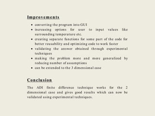 Improvements
 converting the program into GUI
 increasing options for user to input values like
surrounding temperature etc.
 creating separate functions for some part of the code for
better reusability and optimizing code to work faster
 validating the answer obtained through experimental
techniques
 making the problem more and more generalized by
reducing number of assumptions
 can be extended to the 3 dimensional case
Conclusion
The ADI finite difference technique works for the 2
dimensional case and gives good results which can now be
validated using experimental techniques.
 