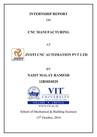 JYOTI CNC AUTOMATION PVT LTD
INTERNSHIP REPORT
ON
CNC MANUFACTURING
AT
BY
NASIT MALAY RAMESH
12BME0529
School of Mechanical & Building Sciences
15th
October, 2014
 
