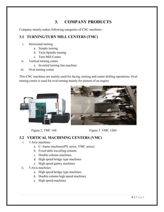 4 | P a g e
3. COMPANY PRODUCTS
Company mainly makes following categories of CNC machines :
3.1 TURNING/TURN MILL CENTERS (TMC)
i. Horizontal turning
a. Simple turning
b. Twin Spindle turning
c. Turn-Mill Centre
ii. Vertical turning center
a. Inverted turning line machine
iii. Oval turning center
This CNC machines are mainly used for facing, turning and center drilling operations. Oval
turning center is used for oval turning mainly for pistons of an engine.
Figure 2. TMC 160 Figure 3. VMC 1260.
3.2 VERTICAL MACHINING CENTERS (VMC)
i. 3 Axis machines
a. C- frame machines(PX series, VMC series)
b. Fixed table travelling column
c. Double column machines
d. High speed bridge type machines
e. High speed gantry machines
ii. 5-Axis machines
a. High speed bridge type machines
b. Double column high speed machines
c. High speed machines
 
