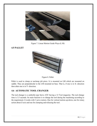 8 | P a g e
Figure 7. Linear Motion Guide Ways (L.M)
4.5 PALLET
Figure 8. Pallet
Pallet is used to clamp or unclamp job piece. It is mounted on LM which are mounted on
saddle. They are perpendicular to the LM mounted on base. That is, if one is in X- direction
then other one is in Y- direction.
4.6 AUTOMATIC TOOL CHANGER
The tool changer is a umbrella type Servo ATC having a 12 Tool magazine. The tool change
time is 3.5 seconds. Its main function is to change the tool during the machining according to
the requirement. It works with 3 servo motors. One for vertical motion up-down, one for rotary
action about Z-axis and one for clamping and releasing the tool.
 
