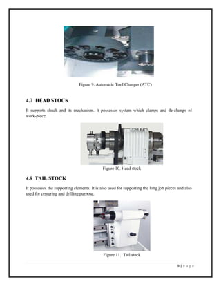 9 | P a g e
Figure 9. Automatic Tool Changer (ATC)
4.7 HEAD STOCK
It supports chuck and its mechanism. It possesses system which clamps and de-clamps of
work-piece.
Figure 10. Head stock
4.8 TAIL STOCK
It possesses the supporting elements. It is also used for supporting the long job pieces and also
used for centering and drilling purpose.
Figure 11. Tail stock
 
