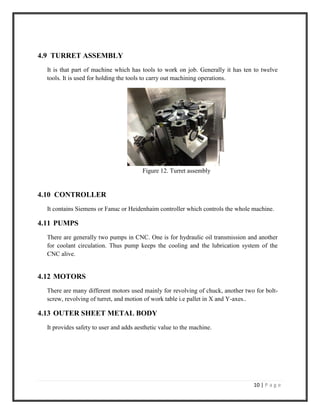 10 | P a g e
4.9 TURRET ASSEMBLY
It is that part of machine which has tools to work on job. Generally it has ten to twelve
tools. It is used for holding the tools to carry out machining operations.
Figure 12. Turret assembly
4.10 CONTROLLER
It contains Siemens or Fanuc or Heidenhaim controller which controls the whole machine.
4.11 PUMPS
There are generally two pumps in CNC. One is for hydraulic oil transmission and another
for coolant circulation. Thus pump keeps the cooling and the lubrication system of the
CNC alive.
4.12 MOTORS
There are many different motors used mainly for revolving of chuck, another two for bolt-
screw, revolving of turret, and motion of work table i.e pallet in X and Y-axes..
4.13 OUTER SHEET METAL BODY
It provides safety to user and adds aesthetic value to the machine.
 