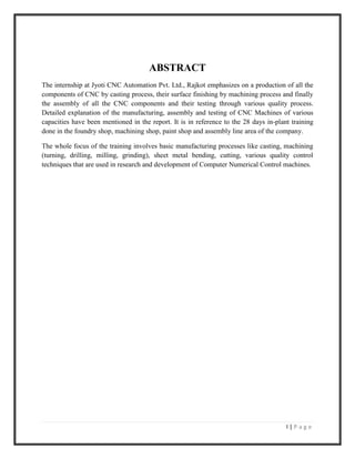 I | P a g e
ABSTRACT
The internship at Jyoti CNC Automation Pvt. Ltd., Rajkot emphasizes on a production of all the
components of CNC by casting process, their surface finishing by machining process and finally
the assembly of all the CNC components and their testing through various quality process.
Detailed explanation of the manufacturing, assembly and testing of CNC Machines of various
capacities have been mentioned in the report. It is in reference to the 28 days in-plant training
done in the foundry shop, machining shop, paint shop and assembly line area of the company.
The whole focus of the training involves basic manufacturing processes like casting, machining
(turning, drilling, milling, grinding), sheet metal bending, cutting, various quality control
techniques that are used in research and development of Computer Numerical Control machines.
 