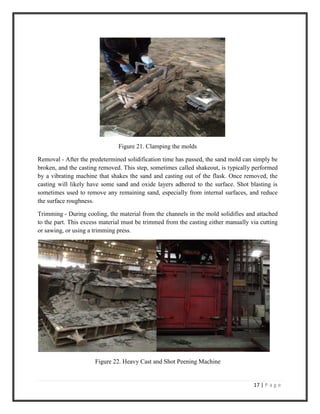 17 | P a g e
Figure 21. Clamping the molds
Removal - After the predetermined solidification time has passed, the sand mold can simply be
broken, and the casting removed. This step, sometimes called shakeout, is typically performed
by a vibrating machine that shakes the sand and casting out of the flask. Once removed, the
casting will likely have some sand and oxide layers adhered to the surface. Shot blasting is
sometimes used to remove any remaining sand, especially from internal surfaces, and reduce
the surface roughness.
Trimming - During cooling, the material from the channels in the mold solidifies and attached
to the part. This excess material must be trimmed from the casting either manually via cutting
or sawing, or using a trimming press.
Figure 22. Heavy Cast and Shot Peening Machine
 