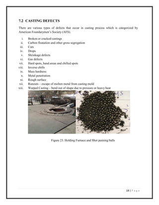 18 | P a g e
7.2 CASTING DEFECTS
There are various types of defects that occur in casting process which is categorized by
American Foundarymen’s Society (AFS).
i. Broken or cracked castings
ii. Carbon floatation and other gross segregation
iii. Cuts
iv. Drops
v. Shrinkage defects
vi. Gas defects
vii. Hard spots, hand areas and chilled spots
viii. Inverse chills
ix. Mass hardness
x. Metal penetration
xi. Rough surface
xii. Runouts – escape of molten metal from casting mold
xiii. Warped Casting – bend out of shape due to pressure or heavy heat
Figure 23. Holding Furnace and Shot peening balls
 
