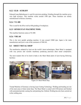 20 | P a g e
8.2.3 ELB – SCHLIFF
Edmund Lang Babenhausen is used for precision grinding. Grinding through this machine gives
very high accuracy. This machine works around 1500 rpm. These machines are mainly
manufactured in Hessen, Germany.
8.2.4 VG 400
This is used for the ID as well as OD grinding of workpieces.
8.2.5 HINDUSTAN MACHINE TOOL
This machine functions same as VG 400.
8.2.6 VRG 60
This is the twin spindle grinding machine. It runs around 12000 rpm. Japan is the main
manufacturer and Jyoti is one of the customers of VRG 60.
8.3 SHEET METAL SHOP
The machineries adopted by Jyoti are the world’s latest technologies. Sheet Metal is equipped
with very precise and versatile machinery producing precision sheet metal components.
The most modern first of its kind in India is the Sheet Metal plant of Jyoti having following
facilities:
Figure 24. Sheet Metal shop
Trumpf Machine of Germany is having Laser Cutting Technology. Welding and bending are one
of the main areas of sheet metal shop. The Sheet Metal is coated with CED primer and finished
with automated powder coating line and painting line. Robotic Welding has also been carried out
in the welding area.
 