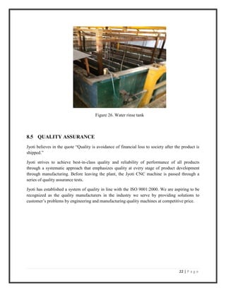 22 | P a g e
Figure 26. Water rinse tank
8.5 QUALITY ASSURANCE
Jyoti believes in the quote “Quality is avoidance of financial loss to society after the product is
shipped.”
Jyoti strives to achieve best-in-class quality and reliability of performance of all products
through a systematic approach that emphasizes quality at every stage of product development
through manufacturing. Before leaving the plant, the Jyoti CNC machine is passed through a
series of quality assurance tests.
Jyoti has established a system of quality in line with the ISO 9001:2000. We are aspiring to be
recognized as the quality manufacturers in the industry we serve by providing solutions to
customer’s problems by engineering and manufacturing quality machines at competitive price.
 
