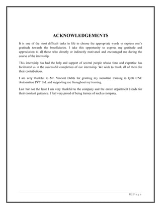 II | P a g e
ACKNOWLEDGEMENTS
It is one of the most difficult tasks in life to choose the appropriate words to express one’s
gratitude towards the beneficiaries. I take this opportunity to express my gratitude and
appreciation to all those who directly or indirectly motivated and encouraged me during the
course of the internship.
This internship has had the help and support of several people whose time and expertise has
facilitated us in the successful completion of our internship. We wish to thank all of them for
their contributions.
I am very thankful to Mr. Vincent Dabhi for granting my industrial training in Jyoti CNC
Automation PVT Ltd. and supporting me throughout my training.
Last but not the least I am very thankful to the company and the entire department Heads for
their constant guidance. I feel very proud of being trainee of such a company.
 