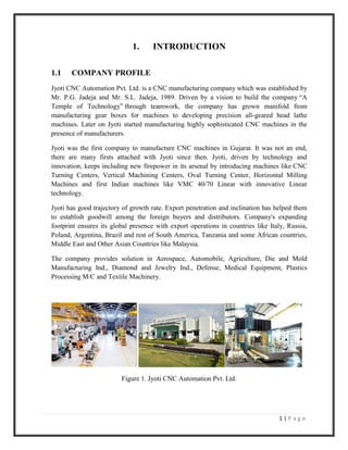 1 | P a g e
1. INTRODUCTION
1.1 COMPANY PROFILE
Jyoti CNC Automation Pvt. Ltd. is a CNC manufacturing company which was established by
Mr. P.G. Jadeja and Mr. S.L. Jadeja, 1989. Driven by a vision to build the company “A
Temple of Technology” through teamwork, the company has grown manifold from
manufacturing gear boxes for machines to developing precision all-geared head lathe
machines. Later on Jyoti started manufacturing highly sophisticated CNC machines in the
presence of manufacturers.
Jyoti was the first company to manufacture CNC machines in Gujarat. It was not an end,
there are many firsts attached with Jyoti since then. Jyoti, driven by technology and
innovation, keeps including new firepower in its arsenal by introducing machines like CNC
Turning Centers, Vertical Machining Centers, Oval Turning Center, Horizontal Milling
Machines and first Indian machines like VMC 40/70 Linear with innovative Linear
technology.
Jyoti has good trajectory of growth rate. Export penetration and inclination has helped them
to establish goodwill among the foreign buyers and distributors. Company's expanding
footprint ensures its global presence with export operations in countries like Italy, Russia,
Poland, Argentina, Brazil and rest of South America, Tanzania and some African countries,
Middle East and Other Asian Countries like Malaysia.
The company provides solution in Aerospace, Automobile, Agriculture, Die and Mold
Manufacturing Ind., Diamond and Jewelry Ind., Defense, Medical Equipment, Plastics
Processing M/C and Textile Machinery.
Figure 1. Jyoti CNC Automation Pvt. Ltd.
 