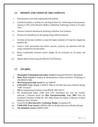 2 | P a g e
1.2 MISSION AND VISION OF THE COMPANY
i. Have presence in all major engineering hubs globally.
ii. Contribute humbly in making of a developed Nation by Technological advancements,
catering to 20% of the Domestic Market, establishing Technology Centers in 10 major
cities.
iii. Patronize technical education by Instituting a Machine Tool Academy.
iv. Promote Eco-friendliness by developing energy efficient solutions.
v. Facilitate all the team members to enjoy the higher standards of living for a happier &
healthier life.
vi. Create a work environment that fosters- passion, creativity and optimism with fun,
respect and pride for all individuals.
vii. Being exceptionally customer centric, delight all our customers by all means and
action.
viii. Deeply admire brand among the Machine Tool fraternity.
1.3 AWARDS
i. Meaningful Technological Innovation Award at Engimach’08 held at Ahmedabad.
ii. Black Pearl Award for Display & Demonstration of Best Innovative Technology at
ENGIMACH 2006.
iii. Best Entrepreneurship Award for year 2004-05.
iv. CMTI-PMT Trust Award in IMTEX' 2004 for the Best Innovative Machine Design
"VMC 70 Linear".
v. FIE for Engineering Excellence in the IMTEX 2004 "SECT".
vi. Mr. Parakramsinh Jadeja, CMD, Jyoti CNC Automation Pvt. Ltd., has recently
achieved a National award for Best Entrepreneurship: Year 2003 from his
Excellency President of India Dr. APJ Abdul Kalam On behalf of Ministry of Small
Industries, Govt. Of India.
vii. Award for the Best Innovative Technology Display in Engimach’02.
viii. CMTI-PMT Trust Award in IMTEX 2001 for the Best Innovative Machine Design.
ix. The Machinist Award in IMTEX 2001.
 