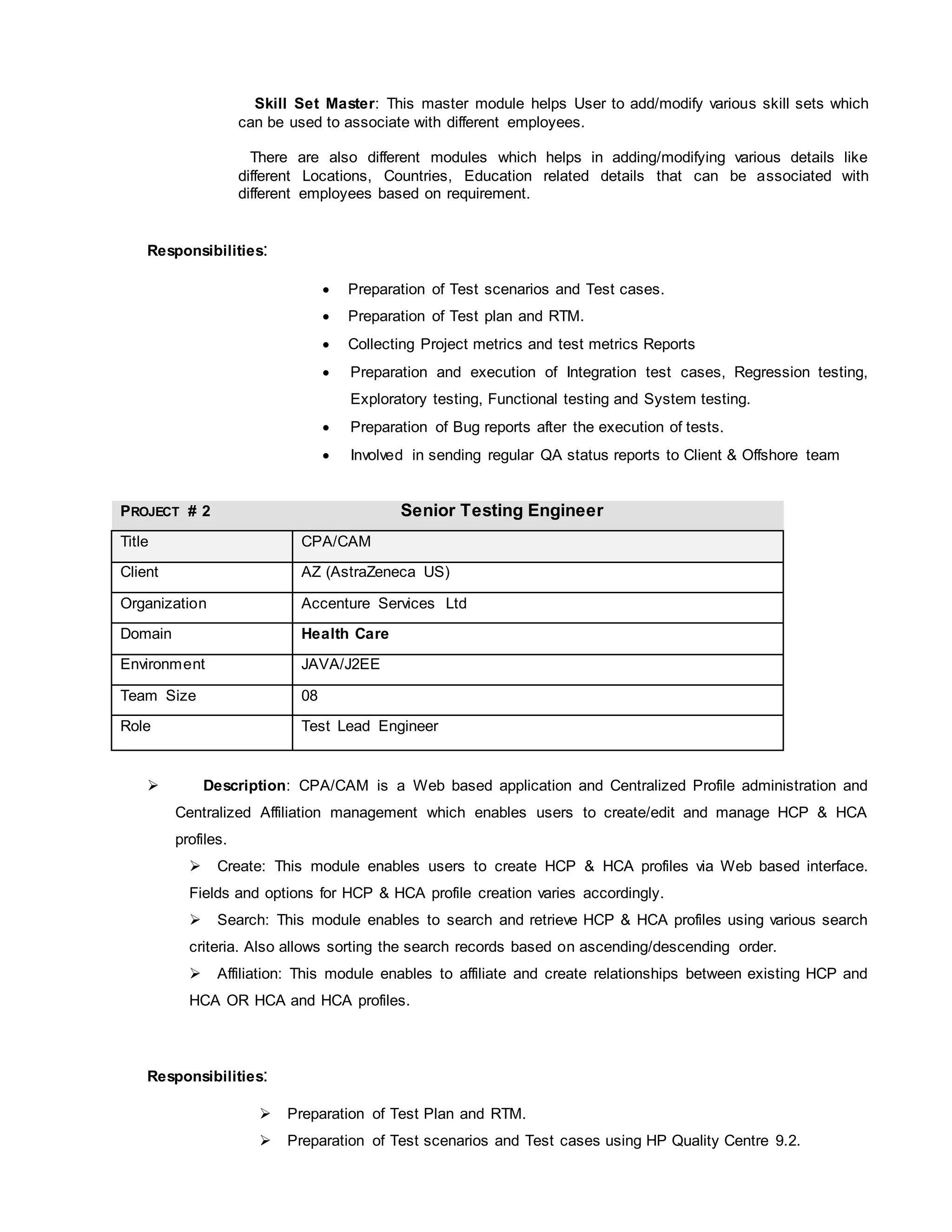 Skill Set Master: This master module helps User to add/modify various skill sets which
can be used to associate with different employees.
There are also different modules which helps in adding/modifying various details like
different Locations, Countries, Education related details that can be associated with
different employees based on requirement.
Responsibilities:
 Preparation of Test scenarios and Test cases.
 Preparation of Test plan and RTM.
 Collecting Project metrics and test metrics Reports
 Preparation and execution of Integration test cases, Regression testing,
Exploratory testing, Functional testing and System testing.
 Preparation of Bug reports after the execution of tests.
 Involved in sending regular QA status reports to Client & Offshore team
PROJECT # 2 Senior Testing Engineer
Title CPA/CAM
Client AZ (AstraZeneca US)
Organization Accenture Services Ltd
Domain Health Care
Environment JAVA/J2EE
Team Size 08
Role Test Lead Engineer
 Description: CPA/CAM is a Web based application and Centralized Profile administration and
Centralized Affiliation management which enables users to create/edit and manage HCP & HCA
profiles.
 Create: This module enables users to create HCP & HCA profiles via Web based interface.
Fields and options for HCP & HCA profile creation varies accordingly.
 Search: This module enables to search and retrieve HCP & HCA profiles using various search
criteria. Also allows sorting the search records based on ascending/descending order.
 Affiliation: This module enables to affiliate and create relationships between existing HCP and
HCA OR HCA and HCA profiles.
Responsibilities:
 Preparation of Test Plan and RTM.
 Preparation of Test scenarios and Test cases using HP Quality Centre 9.2.
 