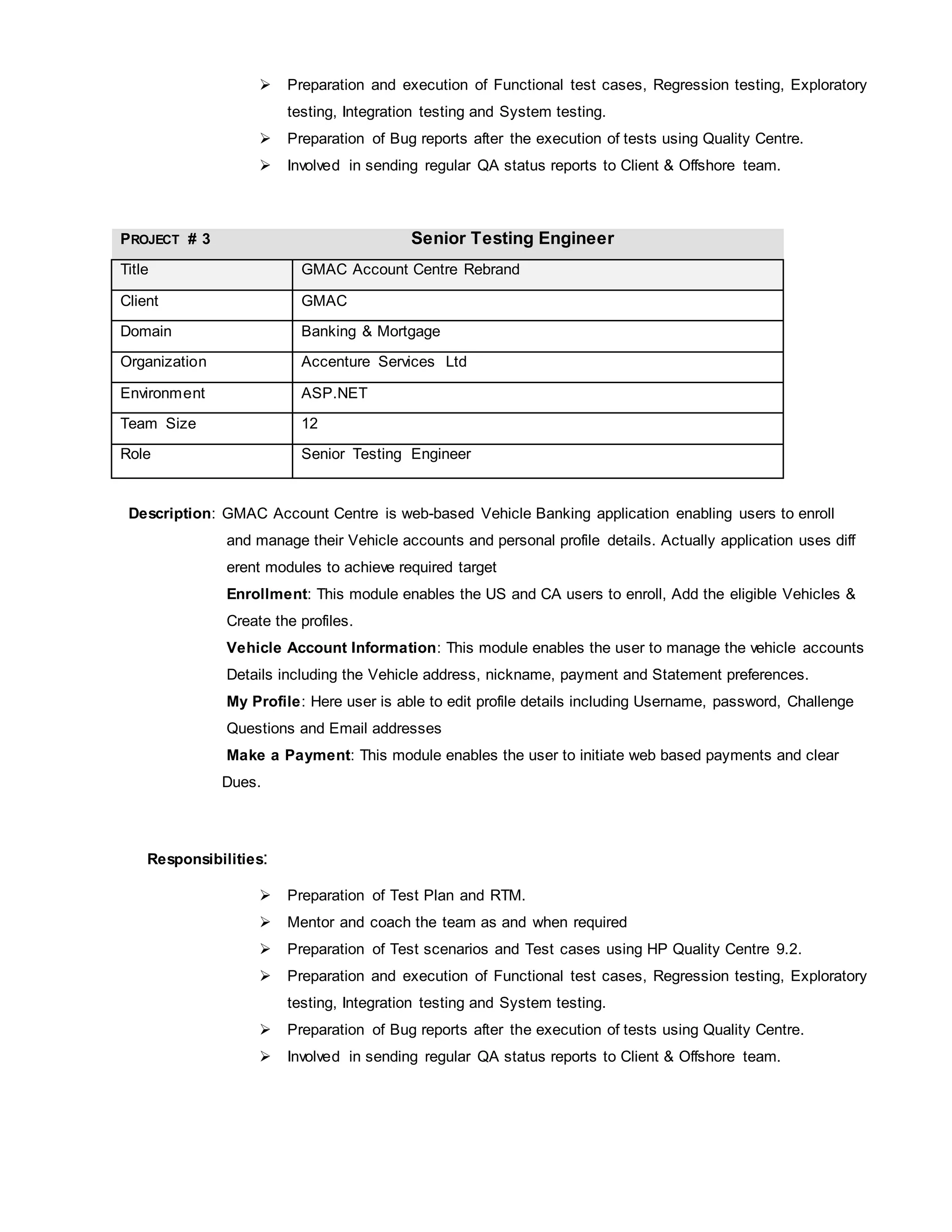  Preparation and execution of Functional test cases, Regression testing, Exploratory
testing, Integration testing and System testing.
 Preparation of Bug reports after the execution of tests using Quality Centre.
 Involved in sending regular QA status reports to Client & Offshore team.
PROJECT # 3 Senior Testing Engineer
Title GMAC Account Centre Rebrand
Client GMAC
Domain Banking & Mortgage
Organization Accenture Services Ltd
Environment ASP.NET
Team Size 12
Role Senior Testing Engineer
Description: GMAC Account Centre is web-based Vehicle Banking application enabling users to enroll
and manage their Vehicle accounts and personal profile details. Actually application uses diff
erent modules to achieve required target
Enrollment: This module enables the US and CA users to enroll, Add the eligible Vehicles &
Create the profiles.
Vehicle Account Information: This module enables the user to manage the vehicle accounts
Details including the Vehicle address, nickname, payment and Statement preferences.
My Profile: Here user is able to edit profile details including Username, password, Challenge
Questions and Email addresses
Make a Payment: This module enables the user to initiate web based payments and clear
Dues.
Responsibilities:
 Preparation of Test Plan and RTM.
 Mentor and coach the team as and when required
 Preparation of Test scenarios and Test cases using HP Quality Centre 9.2.
 Preparation and execution of Functional test cases, Regression testing, Exploratory
testing, Integration testing and System testing.
 Preparation of Bug reports after the execution of tests using Quality Centre.
 Involved in sending regular QA status reports to Client & Offshore team.
 