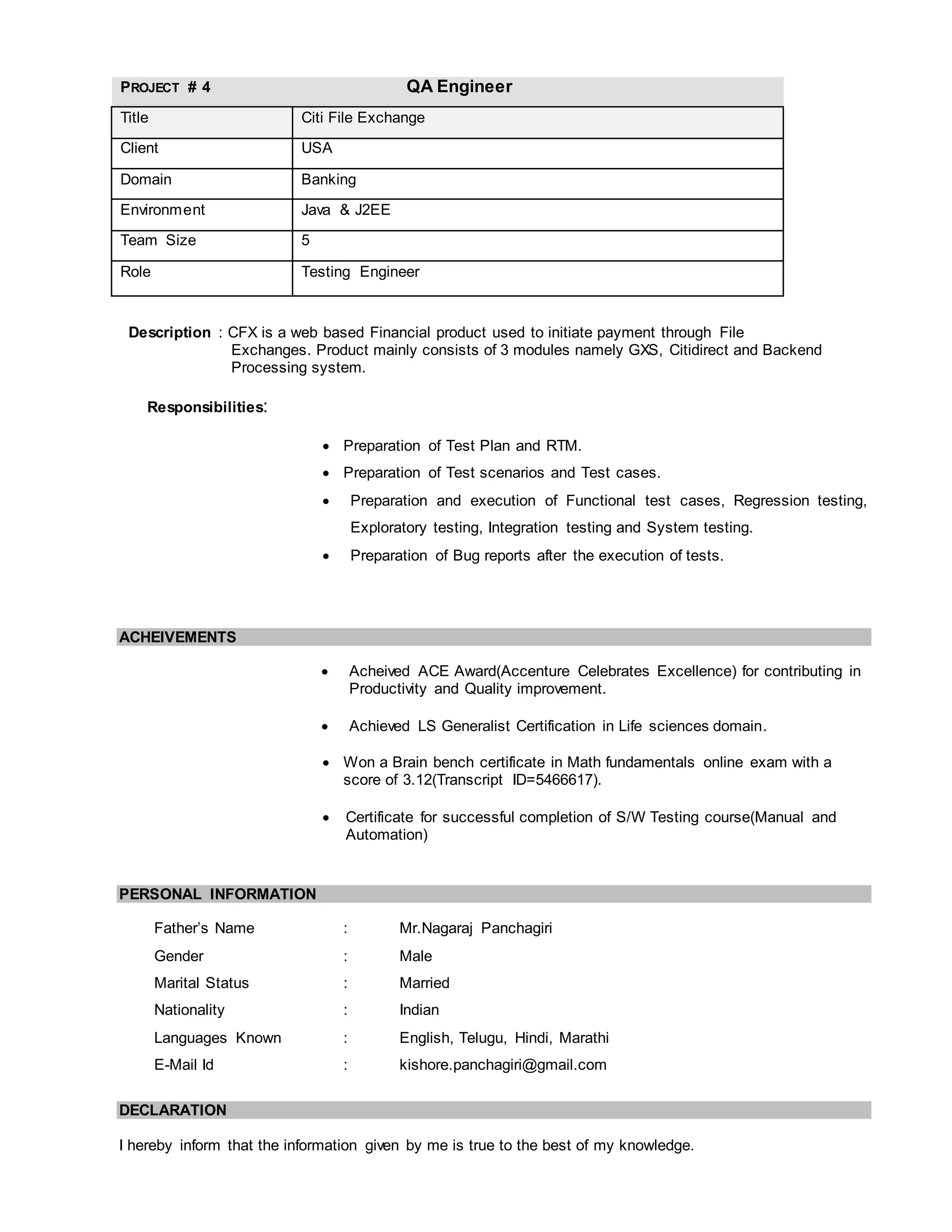 PROJECT # 4 QA Engineer
Title Citi File Exchange
Client USA
Domain Banking
Environment Java & J2EE
Team Size 5
Role Testing Engineer
Description : CFX is a web based Financial product used to initiate payment through File
Exchanges. Product mainly consists of 3 modules namely GXS, Citidirect and Backend
Processing system.
Responsibilities:
 Preparation of Test Plan and RTM.
 Preparation of Test scenarios and Test cases.
 Preparation and execution of Functional test cases, Regression testing,
Exploratory testing, Integration testing and System testing.
 Preparation of Bug reports after the execution of tests.
ACHEIVEMENTS
 Acheived ACE Award(Accenture Celebrates Excellence) for contributing in
Productivity and Quality improvement.
 Achieved LS Generalist Certification in Life sciences domain.
 Won a Brain bench certificate in Math fundamentals online exam with a
score of 3.12(Transcript ID=5466617).
 Certificate for successful completion of S/W Testing course(Manual and
Automation)
PERSONAL INFORMATION
Father’s Name : Mr.Nagaraj Panchagiri
Gender : Male
Marital Status : Married
Nationality : Indian
Languages Known : English, Telugu, Hindi, Marathi
E-Mail Id : kishore.panchagiri@gmail.com
DECLARATION
I hereby inform that the information given by me is true to the best of my knowledge.
 