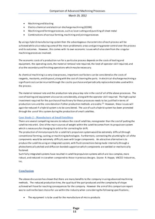 Comparison of Advanced Machining Processes
March 29, 2012
Page
11
 Machiningand blasting
 Electro-chemical and electrical-dischargemachining(ECDM)
 Machiningand formingprocesses,such as laser cuttingand punchingof sheet metal
 Combinations of various forming,machiningand joiningprocesses
By usinga hybrid manufacturingsystem then the advantageous characteristicsof each process will be
achieved while also reducingsomeof the more problematic areas and gaininggreater control over the process
and its outcomes. However, this comes with its own economic issues which also stemfrom the singular
machiningprocesses involved.
The economic costs of a production run for a particular process depends on the costs of toolingand
equipment, the operating costs,the material removal rate required, the level of operator skill required,and
also the secondary and finishingoperations which may be necessary.
As chemical machiningisa very slowprocess,important costfactors can be considered as the costs of
reagents, maskants,and disposal,alongwith the cost of cleaningthe parts. In electrical-dischargemachininga
significantcostcan beincurred through the costto purchaseand periodically replaceelectrodes used within
the process.
The material removal rate and the production rate play a key role in the costof all of the above processes. The
costof toolingand equipment also varies considerably,alongwith the operator skill required. The high capital
investment required for the purchaseof machinery for these processes needs to be justified in terms of
production runs and the consideration if other production methods areviable.[2] However, these issues will
again be reduced if a hybrid system is to be considered. The use of such a hybrid system has been promoted
through the useof this system duringthe production of small satellites.
Case Study 2 – Manufacture of Small Satellites
There are several compellingreasons to reduce the sizeof satellites,nonegreater than the costof putting the
satelliteinto orbit. One of the main sources of weight within the satellitecomes from its propulsion system
which is necessary for changingits orbitor for correctingfor drift.
The production of miniatureparts for a satellite’s propulsion systemwould be extremely difficultthrough
conventional forming, casting,or machiningtechnologies. Furthermore, connecting the plumbingfor all of the
components would be extremely difficult,even with larger components. An attractive alternativeis to
produce the satelliteusingan integrated system, with fluid connections beingmade internally through a
photochemically etched and diffusion-bonded supporton which components are welded or mechanically
fastened.
Such fully integrated systems have resulted in satellitepropulsion systems which are less complex,more
robust, and reduced in sizewhen compared to those in previous designs. Source: R. Hoppe, VACCO Industries,
Inc.
Conclusion
The above discussion hasshown that there are many benefits to the company in usingadvanced machining
methods. The reduced production time, the quality of the partproduced and the complexity of shape
achieved will havefar reachingconsequences for the company. However the aimof this comparison report
was to outlinethe best choicefor use within the industry when consideringthe followingspecifications;
 The equipment is to be used for the manufacture of micro-products
 